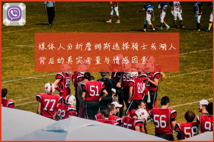 媒体人分析詹姆斯选择骑士或湖人背后的真实考量与情感因素