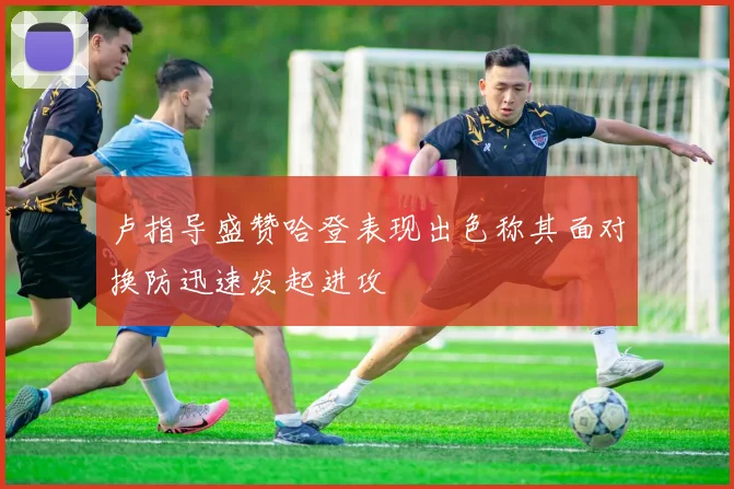 卢指导盛赞哈登表现出色称其面对换防迅速发起进攻
