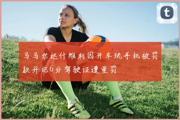 马马尔达什维利因开车玩手机被罚款并记6分驾驶证遭重罚