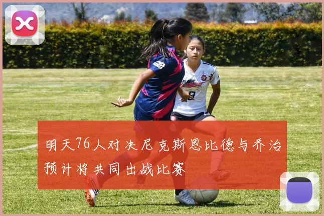 明天76人对决尼克斯恩比德与乔治预计将共同出战比赛