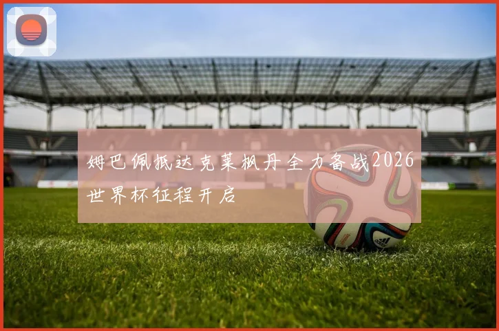 姆巴佩抵达克莱枫丹全力备战2026世界杯征程开启