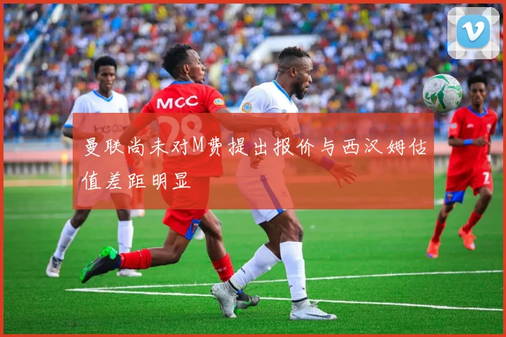 曼联尚未对M费提出报价与西汉姆估值差距明显