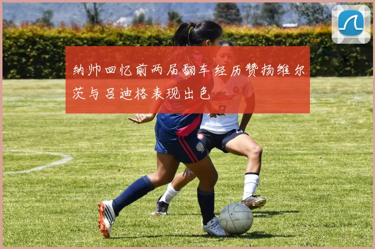 纳帅回忆前两届翻车经历赞扬维尔茨与吕迪格表现出色